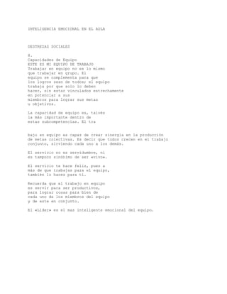 INTELIGENCIA EMOCIONAL EN EL AULA
DESTREZAS SOCIALES
8.
Capacidades de Equipo
ESTE ES MI EQUIPO DE TRABAJO
Trabajar en equipo no es lo mismo
que trabajar en grupo. El
equipo se complementa para que
los logros sean de todos; el equipo
trabaja por que solo lo deben
hacer, sin estar vinculados estrechamente
en potenciar a sus
miembros para lograr sus metas
u objetivos.
La capacidad de equipo es, talvés
la más importante dentro de
estas subcompetencias. El tra
bajo en equipo es capaz de crear sinergia en la producción
de metas colectivas. Es decir que todos crecen en el trabajo
conjunto, sirviendo cada uno a los demás.
El servicio no es servidumbre, ni
es tampoco sinónimo de ser «vivo».
El servicio te hace feliz, pues a
más de que trabajas para el equipo,
también lo haces para tí.
Recuerda que el trabajo en equipo
es servir para ser productivos,
para lograr cosas para bien de
cada uno de los miembros del equipo
y de este en conjunto.
El «Líder» es el mas inteligente emocional del equipo.
 