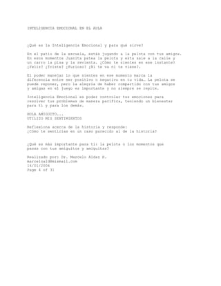 INTELIGENCIA EMOCIONAL EN EL AULA
¿Qué es la Inteligencia Emocional y para qué sirve?
En el patio de la escuela, estás jugando a la pelota con tus amigos.
En esos momentos Juanita patea la pelota y esta sale a la calle y
un carro la pisa y la revienta. ¿Cómo te sientes en ese instante?
¿Feliz? ¿Triste? ¿Furioso? ¿Ni te va ni te viene?.
El poder manejar lo que sientes en ese momento marca la
diferencia entre ser positivo o negativo en tu vida… La pelota se
puede reponer, pero la alegría de haber compartido con tus amigos
y amigas en el juego es importante y no siempre se repite.
Inteligencia Emocional es poder controlar tus emociones para
resolver tus problemas de manera pacífica, teniendo un bienestar
para ti y para los demás.
HOLA AMIGUITO...
UTILIZO MIS SENTIMIENTOS
Reflexiona acerca de la historia y responde:
¿Cómo te sentirías en un caso parecido al de la historia?
¿Qué es más importante para ti: la pelota o los momentos que
pasas con tus amiguitos y amiguitas?
Realizado por: Dr. Marcelo Aldaz H.
marceloald@mixmail.com
16/01/2006
Page 4 of 31
 