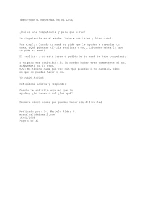 INTELIGENCIA EMOCIONAL EN EL AULA
¿Qué es una competencia y para que sirve?
La competencia es el «saber hacer» una tarea , bien o mal.
Por ejmplo: Cuando tu mamá te pide que le ayudes a arreglar tu
cama, ¿Qué piensas tú? ¿La realizas o no...?¿Puedes hacer lo que
te pide tu mami?
El realizar o no esta tarea o pedido de tu mamá te hace competento
o no para esa actividad: Si lo puedes hacer eres competente si no,
simplemete no lo eres.
OJO: No tinene nada que ver con que quieras o no hacerlo, sino
en que lo puedas hacer o no.
YO PUEDO AYUDAR
Reflexiona acerca y responde:
Cuando te solicita alguien que lo
ayudes, ¿Lo haces o no? ¿Por qué?
Enumera cinco cosas que puedes hacer sin dificultad
Realizado por: Dr. Marcelo Aldaz H.
marceloald@mixmail.com
16/01/2006
Page 5 of 31
 