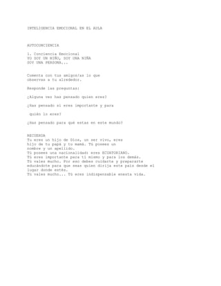 INTELIGENCIA EMOCIONAL EN EL AULA
AUTOCONCIENCIA
1. Conciencia Emocional
YO SOY UN NIÑO, SOY UNA NIÑA
SOY UNA PERSONA...
Comenta con tus amigos/as lo que
observas a tu alrededor.
Responde las preguntas:
¿Alguna vez has pensado quien eres?
¿Has pensado si eres importante y para
quién lo eres?
¿Has pensado para qué estas en este mundo?
RECUERDA
Tu eres un hijo de Dios, un ser vivo, eres
hijo de tu papá y tu mamá. Tú posees un
nombre y un apellido.
Tú posees una nacionalidad: eres ECUATORIANO.
Tú eres importante para tí mismo y para los demás.
Tú vales mucho. Por eso debes cuidarte y prepararte
educándote para que seas quien dirija este país desde el
lugar donde estés.
Tú vales mucho... Tú eres indispensable enesta vida.
 