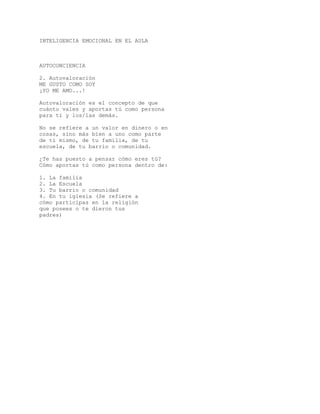 INTELIGENCIA EMOCIONAL EN EL AULA
AUTOCONCIENCIA
2. Autovaloración
ME GUSTO COMO SOY
¡YO ME AMO...!
Autovaloración es el concepto de que
cuánto vales y aportas tú como persona
para tí y los/las demás.
No se refiere a un valor en dinero o en
cosas, sino más bien a uno como parte
de tí mismo, de tu familia, de tu
escuela, de tu barrio o comunidad.
¿Te has puesto a pensar cómo eres tú?
Cómo aportas tú como persona dentro de:
1. La familia
2. La Escuela
3. Tu barrio o comunidad
4. En tu iglesia (Se refiere a
cómo participas en la religión
que posees o te dieron tus
padres)
 
