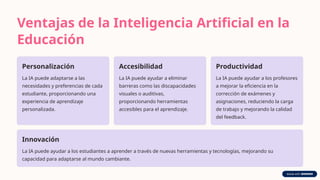 Ventajas de la Inteligencia Artificial en la
Educación
Personalización
La IA puede adaptarse a las
necesidades y preferencias de cada
estudiante, proporcionando una
experiencia de aprendizaje
personalizada.
Accesibilidad
La IA puede ayudar a eliminar
barreras como las discapacidades
visuales o auditivas,
proporcionando herramientas
accesibles para el aprendizaje.
Productividad
La IA puede ayudar a los profesores
a mejorar la eficiencia en la
corrección de exámenes y
asignaciones, reduciendo la carga
de trabajo y mejorando la calidad
del feedback.
Innovación
La IA puede ayudar a los estudiantes a aprender a través de nuevas herramientas y tecnologías, mejorando su
capacidad para adaptarse al mundo cambiante.
 