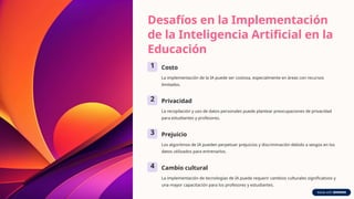 Desafíos en la Implementación
de la Inteligencia Artificial en la
Educación
1 Costo
La implementación de la IA puede ser costosa, especialmente en áreas con recursos
limitados.
2 Privacidad
La recopilación y uso de datos personales puede plantear preocupaciones de privacidad
para estudiantes y profesores.
3 Prejuicio
Los algoritmos de IA pueden perpetuar prejuicios y discriminación debido a sesgos en los
datos utilizados para entrenarlos.
4 Cambio cultural
La implementación de tecnologías de IA puede requerir cambios culturales significativos y
una mayor capacitación para los profesores y estudiantes.
 