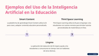 Ejemplos del Uso de la Inteligencia
Artificial en la Educación
1
Smart Content
La plataforma de aprendizaje Smart Content utiliza la IA
para crear y adaptar contenido educativo personalizado.
2
Lingmo
La aplicación de traducción de IA Lingmo ayuda a los
estudiantes a comunicarse en tiempo real con hablantes
de otros idiomas.
3
Third Space Learning
Third Space Learning utiliza la IA para emparejar a los
estudiantes con tutores remotos para brindar tutorías
personalizadas de matemáticas en línea.
 