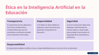 Ética en la Inteligencia Artificial en la
Educación
Transparencia
Es importante que los algoritmos
de IA sean transparentes y
comprensibles para que los
estudiantes y profesores puedan
tomar decisiones informadas.
Imparcialidad
La IA debe ser desarrollada sin
prejuicios y discriminación para
garantizar la equidad en la
educación.
Seguridad
La IA en la educación debe estar
diseñada y administrada de
manera segura y responsable
para proteger la privacidad y la
seguridad de los estudiantes y
profesores.
Responsabilidad
Es importante establecer políticas claras y responsabilidades para el uso de la IA en la educación.
 