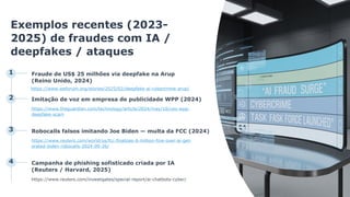 Exemplos recentes (2023-
2025) de fraudes com IA /
deepfakes / ataques
1 Fraude de US$ 25 milhões via deepfake na Arup
(Reino Unido, 2024)
https://www.weforum.org/stories/2025/02/deepfake-ai-cybercrime-arup/
2 Imitação de voz em empresa de publicidade WPP (2024)
https://www.theguardian.com/technology/article/2024/may/10/ceo-wpp-
deepfake-scam
3 Robocalls falsos imitando Joe Biden — multa da FCC (2024)
https://www.reuters.com/world/us/fcc-finalizes-6-million-fine-over-ai-gen
erated-biden-robocalls-2024-09-26/
4 Campanha de phishing sofisticado criada por IA
(Reuters / Harvard, 2025)
https://www.reuters.com/investigates/special-report/ai-chatbots-cyber/
 
