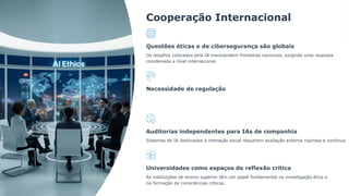 Cooperação Internacional
Questões éticas e de cibersegurança são globais
Os desafios colocados pela IA transcendem fronteiras nacionais, exigindo uma resposta
coordenada a nível internacional.
Necessidade de regulação
Auditorias independentes para IAs de companhia
Sistemas de IA destinados à interação social requerem avaliação externa rigorosa e contínua.
Universidades como espaços de reflexão crítica
As instituições de ensino superior têm um papel fundamental na investigação ética e
na formação de consciências críticas.
 