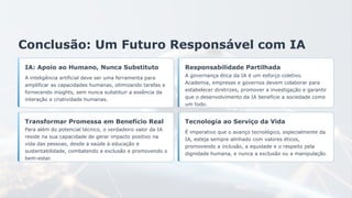 Conclusão: Um Futuro Responsável com IA
IA: Apoio ao Humano, Nunca Substituto
A inteligência artificial deve ser uma ferramenta para
amplificar as capacidades humanas, otimizando tarefas e
fornecendo insights, sem nunca substituir a essência da
interação e criatividade humanas.
Responsabilidade Partilhada
A governança ética da IA é um esforço coletivo.
Academia, empresas e governos devem colaborar para
estabelecer diretrizes, promover a investigação e garantir
que o desenvolvimento da IA beneficie a sociedade como
um todo.
Transformar Promessa em Benefício Real
Para além do potencial técnico, o verdadeiro valor da IA
reside na sua capacidade de gerar impacto positivo na
vida das pessoas, desde a saúde à educação e
sustentabilidade, combatendo a exclusão e promovendo o
bem-estar.
Tecnologia ao Serviço da Vida
É imperativo que o avanço tecnológico, especialmente da
IA, esteja sempre alinhado com valores éticos,
promovendo a inclusão, a equidade e o respeito pela
dignidade humana, e nunca a exclusão ou a manipulação.
 