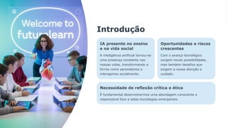 Introdução
IA presente no ensino
e na vida social
A inteligência artificial tornou-se
uma presença constante nas
nossas vidas, transformando a
forma como aprendemos e
interagimos socialmente.
Oportunidades e riscos
crescentes
Com o avanço tecnológico
surgem novas possibilidades,
mas também desafios que
exigem a nossa atenção e
cuidado.
Necessidade de reflexão crítica e ética
É fundamental desenvolvermos uma abordagem consciente e
responsável face a estas tecnologias emergentes.
 