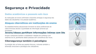 Segurança e Privacidade
Dados académicos e pessoais sob risco
As instituições de ensino enfrentam crescentes ameaças à segurança dos
dados dos estudantes e do pessoal académico.
Ataques cibernéticos em instituições de ensino
Os estabelecimentos educacionais tornaram-se alvos preferenciais de
cibercriminosos devido à quantidade de informação sensível que
processam.
Jovens/idosos partilham informações íntimas com IAs
Grupos vulneráveis tendem a estabelecer relações de confiança com
sistemas de IA, partilhando dados pessoais sem consciência dos riscos.
Cibersegurança também é psicológica
A proteção não se limita aos aspetos técnicos, incluindo também a
dimensão emocional e psicológica dos utilizadores.
 