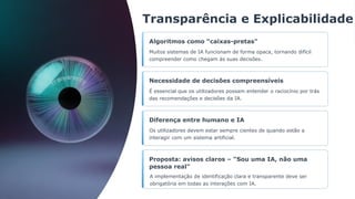 Transparência e Explicabilidade
Algoritmos como "caixas-pretas"
Muitos sistemas de IA funcionam de forma opaca, tornando difícil
compreender como chegam às suas decisões.
Necessidade de decisões compreensíveis
É essencial que os utilizadores possam entender o raciocínio por trás
das recomendações e decisões da IA.
Diferença entre humano e IA
Os utilizadores devem estar sempre cientes de quando estão a
interagir com um sistema artificial.
Proposta: avisos claros – "Sou uma IA, não uma
pessoa real"
A implementação de identificação clara e transparente deve ser
obrigatória em todas as interações com IA.
 