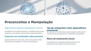 Preconceitos e Manipulação
Algoritmos podem reproduzir vieses
Os sistemas de IA podem perpetuar e amplificar preconceitos
existentes na sociedade, criando discriminação sistemática.
Impacto em avaliações educacionais
Quando utilizados na educação, estes vieses podem afetar
injustamente a avaliação e o futuro dos estudantes.
IAs de companhia criam dependência
emocional
Os sistemas de IA desenhados para companhia podem gerar
vínculos emocionais prejudiciais e dependência psicológica.
Risco de isolamento social
A preferência por interações artificiais pode levar ao
afastamento das relações humanas genuínas.
 
