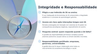 Integridade e Responsabilidade
Plágio e uso indevido de IA no ensino
O uso inadequado de ferramentas de IA compromete a integridade
académica e o processo de aprendizagem genuína.
Jovens em risco após interações longas com IA
Períodos prolongados de interação com sistemas de IA podem ter
consequências psicológicas negativas, especialmente em jovens.
Pergunta central: quem responde quando a IA falha?
A questão da responsabilidade permanece complexa quando
sistemas autónomos causam danos ou tomam decisões incorretas.
Responsabilidade partilhada: empresas,
governos, universidades
A gestão ética da IA requer colaboração entre todos os
intervenientes do ecossistema tecnológico e social.
 