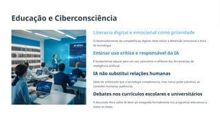 Educação e Ciberconsciência
Literacia digital e emocional como prioridade
O desenvolvimento de competências digitais deve incluir a dimensão emocional e ética
da tecnologia.
Ensinar uso crítico e responsável da IA
É fundamental educar para um uso consciente e reflexivo das ferramentas de
inteligência artificial.
IA não substitui relações humanas
Deve ser enfatizado que a tecnologia complementa, mas nunca pode substituir, as
conexões humanas autênticas.
Debates nos currículos escolares e universitários
A discussão ética sobre IA deve ser integrada formalmente nos programas educativos a
todos os níveis.
 