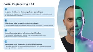 Social Engineering e IA
IA como facilitador de manipulação psicológica
Os sistemas de IA podem ser utilizados para criar estratégias de manipulação cada
vez mais sofisticadas e eficazes.
Criação de fake news altamente credíveis
A IA permite a produção em massa de desinformação convincente e difícil de detetar.
Deepfakes: voz, vídeo e imagem falsificados
A tecnologia de deepfake torna possível criar conteúdo audiovisual falso
praticamente indistinguível da realidade.
Risco crescente de roubo de identidade digital
A facilidade de criação de identidades falsas representa uma ameaça crescente à
segurança individual e coletiva.
 