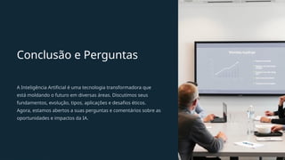 Conclusão e Perguntas
A Inteligência Artificial é uma tecnologia transformadora que
está moldando o futuro em diversas áreas. Discutimos seus
fundamentos, evolução, tipos, aplicações e desafios éticos.
Agora, estamos abertos a suas perguntas e comentários sobre as
oportunidades e impactos da IA.
 