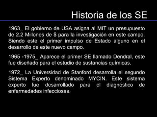 Historia de los SE
1963_ El gobierno de USA asigna al MIT un presupuesto
de 2.2 Millones de $ para la investigación en este campo.
Siendo este el primer impulso de Estado alguno en el
desarrollo de este nuevo campo.
1965 -1975_ Aparece el primer SE llamado Dendral, este
fue diseñado para el estudio de sustancias químicas.
1972_ La Universidad de Stanford desarrolla el segundo
Sistema Experto denominado MYCIN. Este sistema
experto fue desarrollado para el diagnóstico de
enfermedades infecciosas.
 