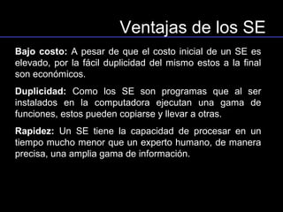 Ventajas de los SE
Bajo costo: A pesar de que el costo inicial de un SE es
elevado, por la fácil duplicidad del mismo estos a la final
son económicos.
Duplicidad: Como los SE son programas que al ser
instalados en la computadora ejecutan una gama de
funciones, estos pueden copiarse y llevar a otras.
Rapidez: Un SE tiene la capacidad de procesar en un
tiempo mucho menor que un experto humano, de manera
precisa, una amplia gama de información.
 
