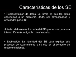 Características de los SE
• Representación de datos. La forma en que los datos
específicos a un problema, dado, son almacenados y
accesados por el SE.


•Interfaz del usuario. La parte del SE que se usa para una
interacción más amigable con el usuario.


• Explicación. La habilidad del SE para explicar sus
procesos de razonamiento y su uso en el cómputo de
recomendaciones.
 