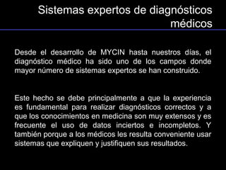Sistemas expertos de diagnósticos
                               médicos

Desde el desarrollo de MYCIN hasta nuestros días, el
diagnóstico médico ha sido uno de los campos donde
mayor número de sistemas expertos se han construido.


Este hecho se debe principalmente a que la experiencia
es fundamental para realizar diagnósticos correctos y a
que los conocimientos en medicina son muy extensos y es
frecuente el uso de datos inciertos e incompletos. Y
también porque a los médicos les resulta conveniente usar
sistemas que expliquen y justifiquen sus resultados.
 