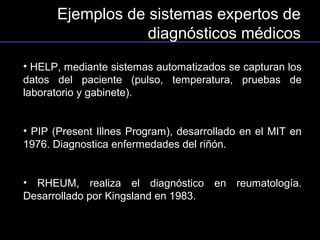 Ejemplos de sistemas expertos de
                  diagnósticos médicos
• HELP, mediante sistemas automatizados se capturan los
datos del paciente (pulso, temperatura, pruebas de
laboratorio y gabinete).


• PIP (Present Illnes Program), desarrollado en el MIT en
1976. Diagnostica enfermedades del riñón.


• RHEUM, realiza el diagnóstico en reumatología.
Desarrollado por Kingsland en 1983.
 