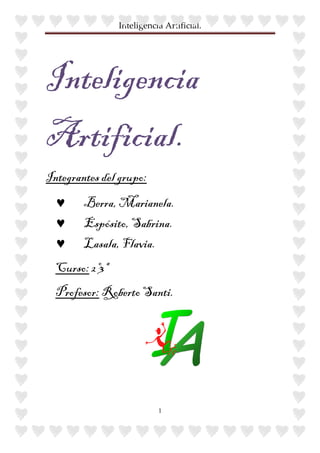 Inteligencia Artificial.




Inteligencia
Artificial.
Integrantes del grupo:
  ♥     Berra, Marianela.
  ♥     Espósito, Sabrina.
  ♥     Lasala, Flavia.
  Curso: 2º3ª
  Profesor: Roberto Santi.




                           1