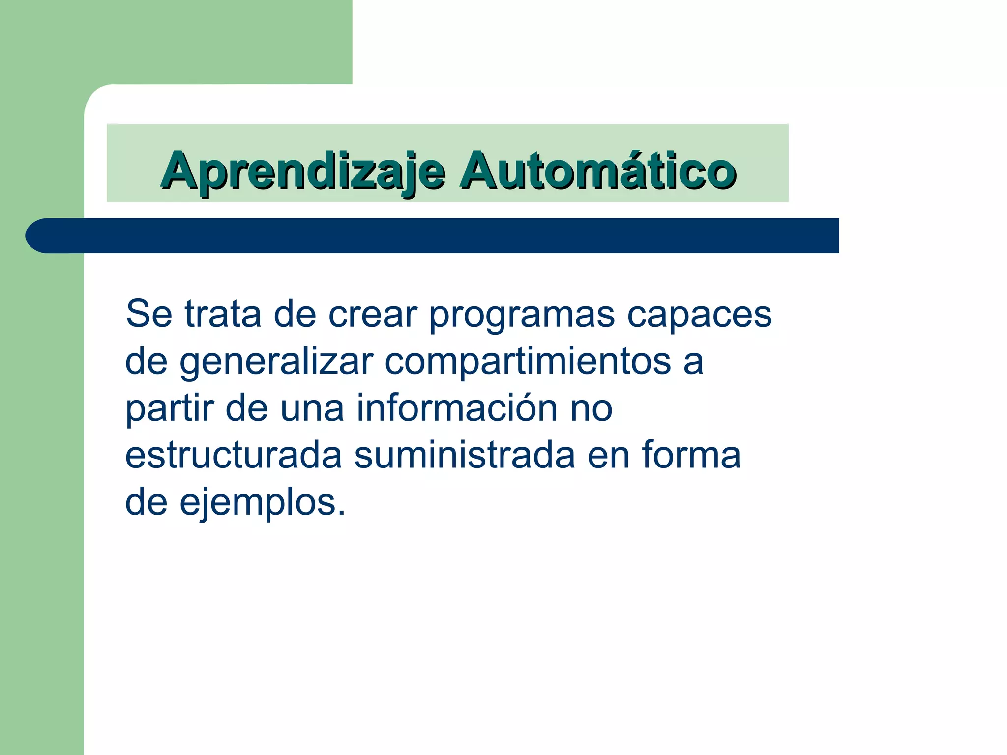 Aprendizaje Automático Se trata de crear programas capaces de generalizar compartimientos a partir de una información no estructurada suministrada en forma de ejemplos. 