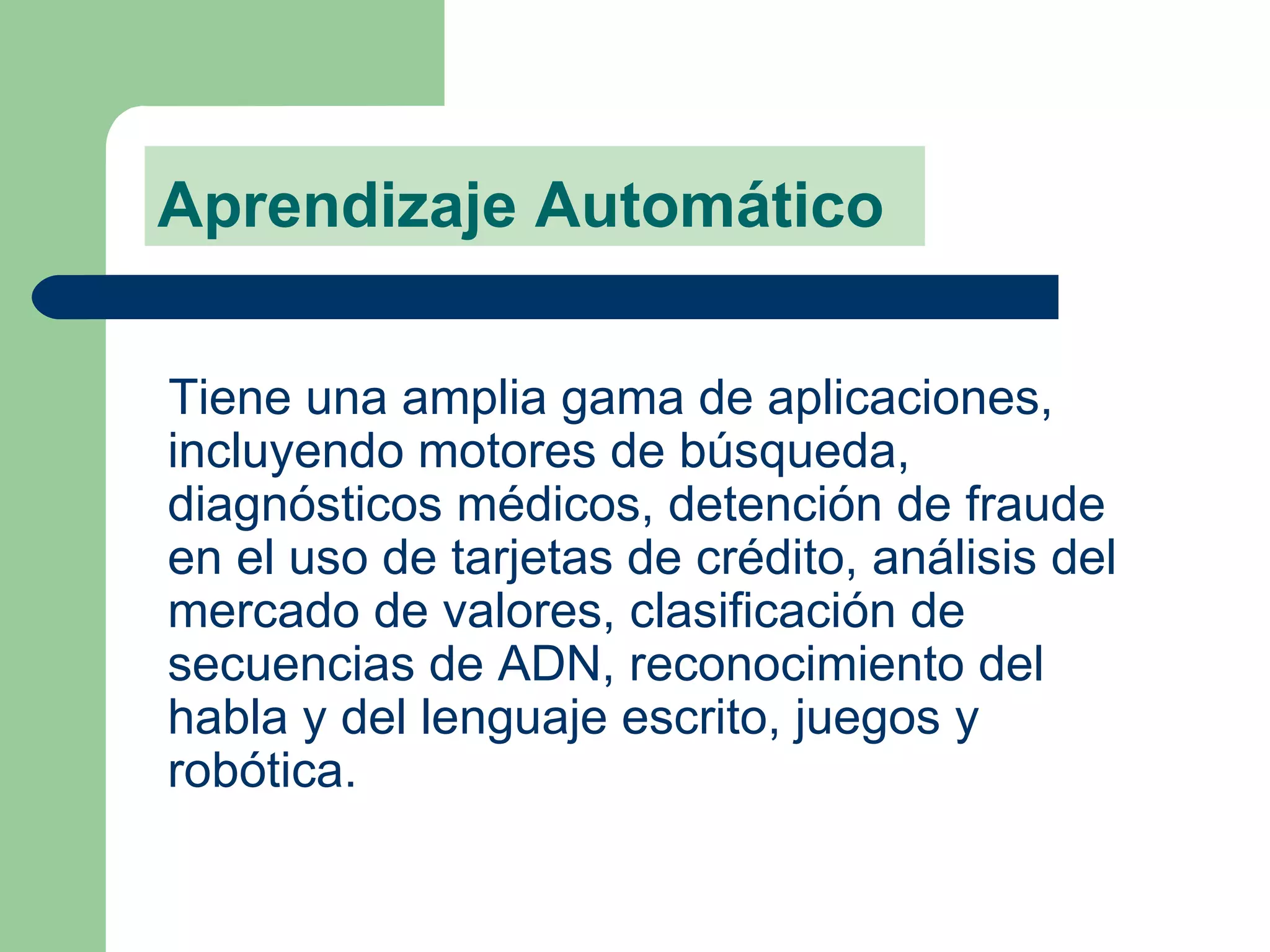 Aprendizaje Automático Tiene una amplia gama de aplicaciones, incluyendo motores de búsqueda, diagnósticos médicos, detención de fraude en el uso de tarjetas de crédito, análisis del mercado de valores, clasificación de secuencias de ADN, reconocimiento del habla y del lenguaje escrito, juegos y robótica. 