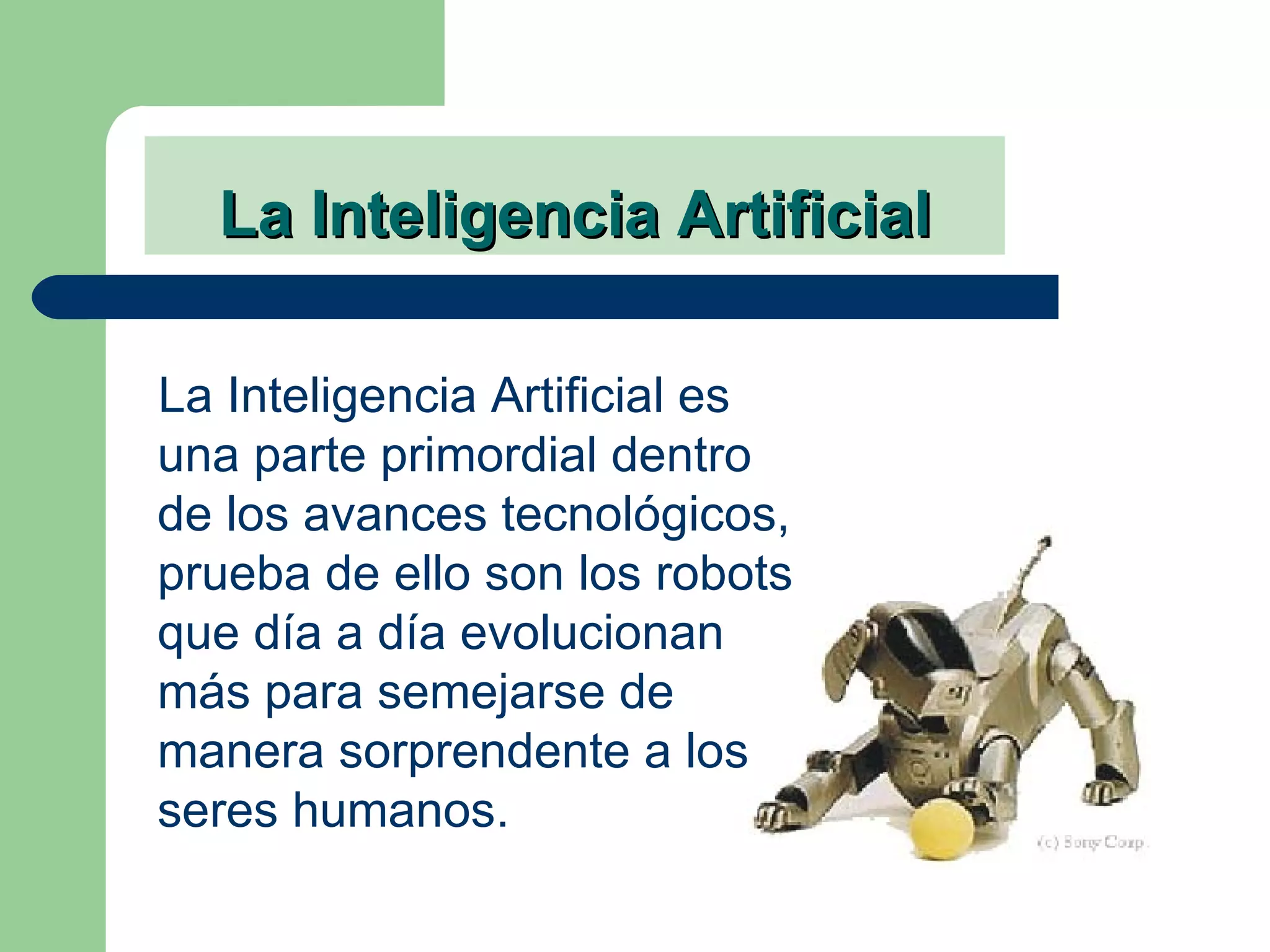 La Inteligencia Artificial La Inteligencia Artificial es una parte primordial dentro de los avances tecnológicos, prueba de ello son los robots que día a día evolucionan más para semejarse de manera sorprendente a los seres humanos. 