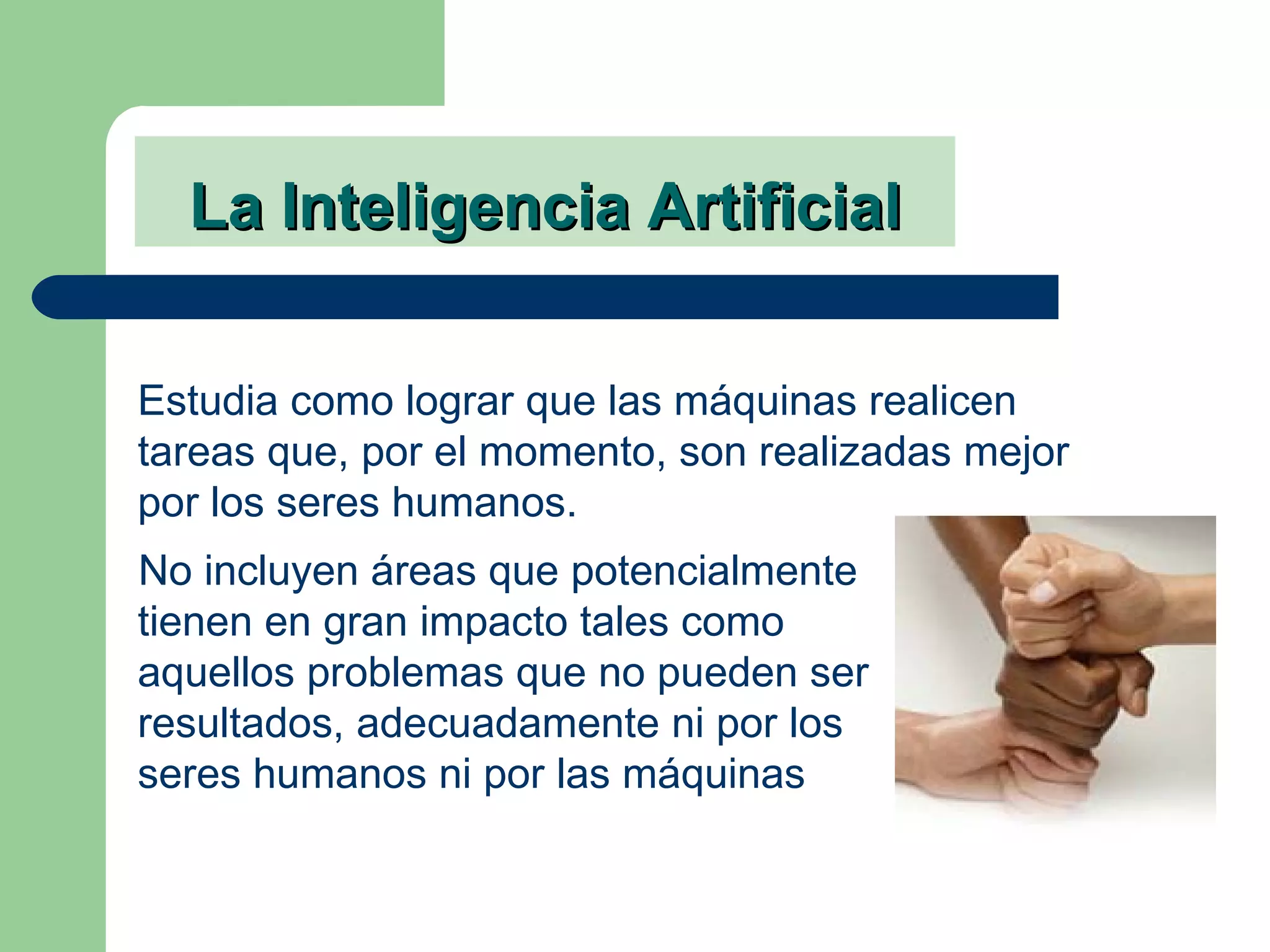 La Inteligencia Artificial No incluyen áreas que potencialmente tienen en gran impacto tales como aquellos problemas que no pueden ser resultados, adecuadamente ni por los seres humanos ni por las máquinas Estudia como lograr que las máquinas realicen tareas que, por el momento, son realizadas mejor por los seres humanos. 