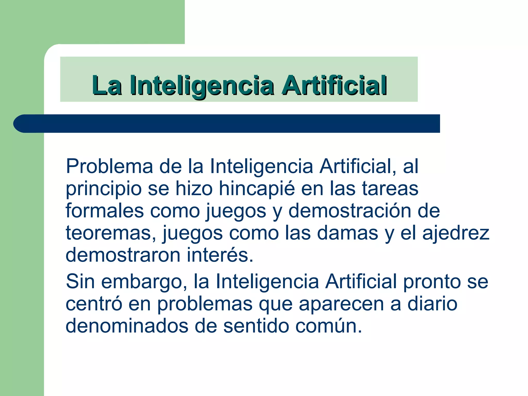 La Inteligencia Artificial Problema de la Inteligencia Artificial, al principio se hizo hincapié en las tareas formales como juegos y demostración de teoremas, juegos como las damas y el ajedrez demostraron interés.  Sin embargo, la Inteligencia Artificial pronto se centró en problemas que aparecen a diario denominados de sentido común.   