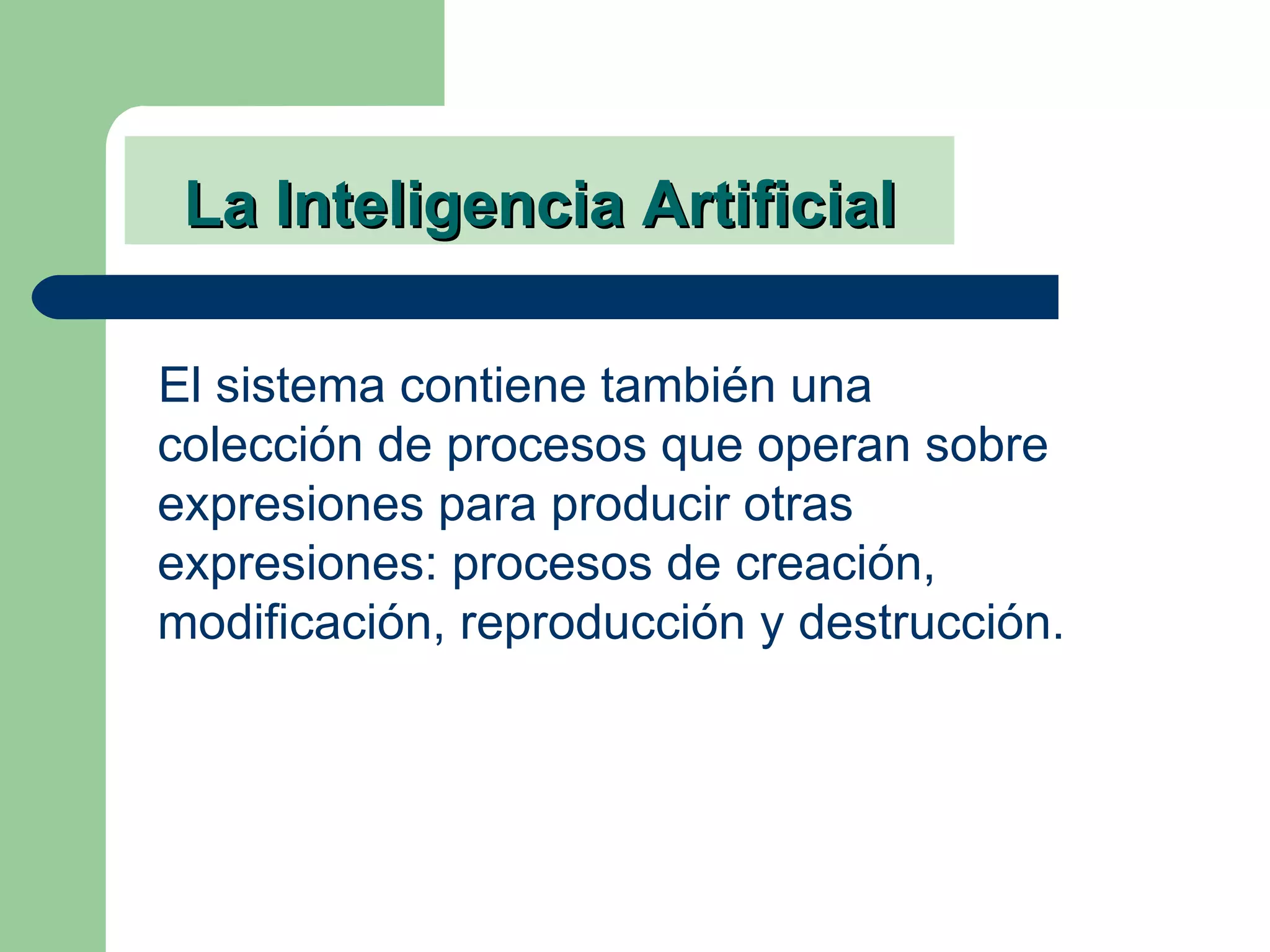 La Inteligencia Artificial El sistema contiene también una colección de procesos que operan sobre expresiones para producir otras expresiones: procesos de creación, modificación, reproducción y destrucción. 