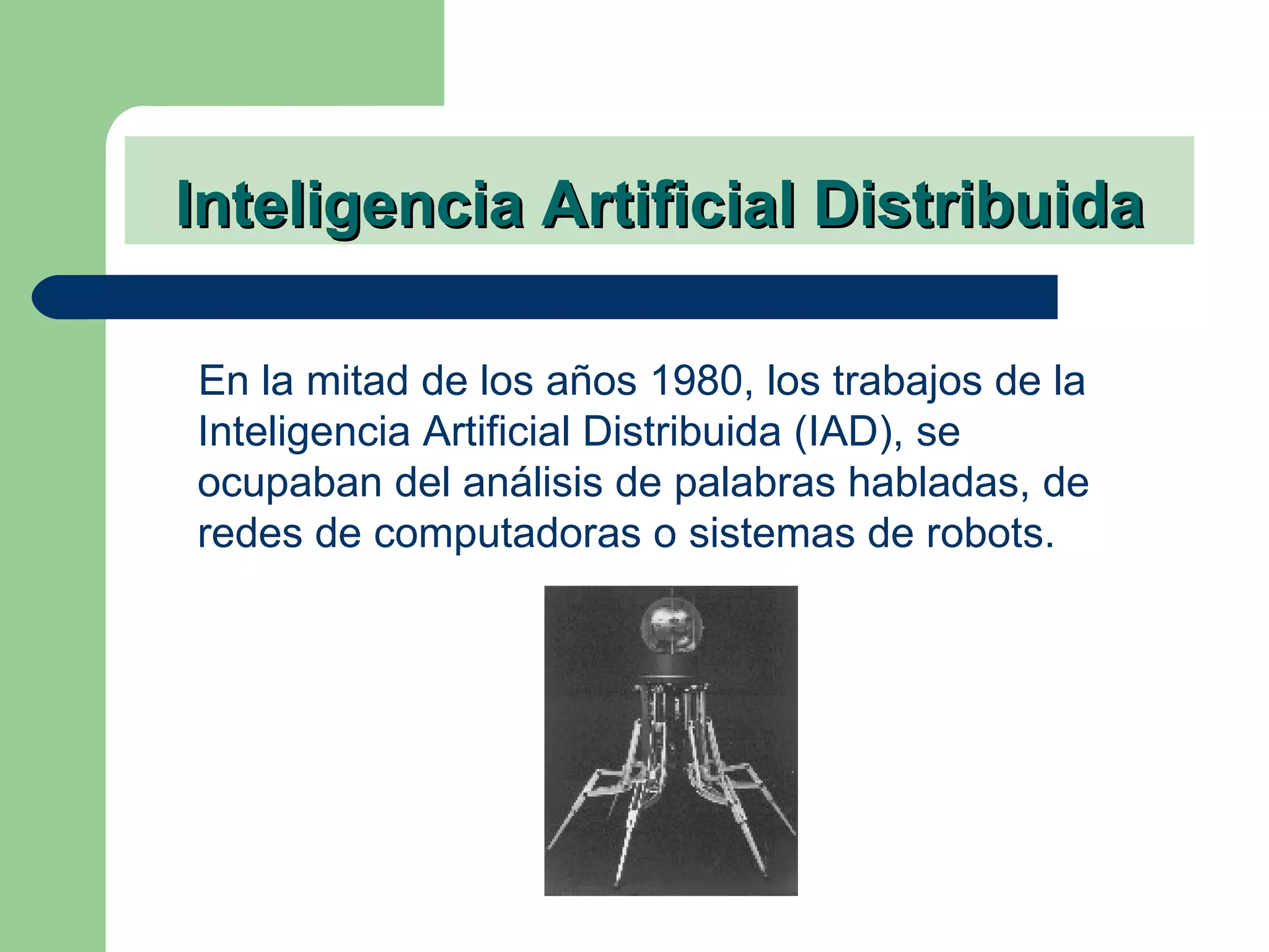 Inteligencia Artificial Distribuida En la mitad de los años 1980, los trabajos de la Inteligencia Artificial Distribuida (IAD), se ocupaban del análisis de palabras habladas, de redes de computadoras o sistemas de robots. 