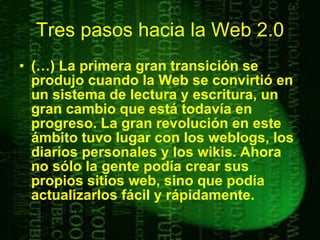 Tres pasos hacia la Web 2.0 (…) La primera gran transición se produjo cuando la Web se convirtió en un sistema de lectura y escritura, un gran cambio que está todavía en progreso. La gran revolución en este ámbito tuvo lugar con los weblogs, los diarios personales y los wikis. Ahora no sólo la gente podía crear sus propios sitios web, sino que podía actualizarlos fácil y rápidamente.   