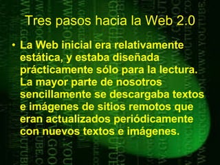 La Web inicial era relativamente estática, y estaba diseñada prácticamente sólo para la lectura. La mayor parte de nosotros sencillamente se descargaba textos e imágenes de sitios remotos que eran actualizados periódicamente con nuevos textos e imágenes. Tres pasos hacia la Web 2.0 