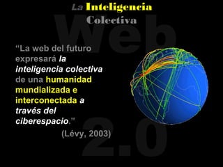 Web
             La   Inteligencia
                  Colectiva

“La web del futuro
expresará la
inteligencia colectiva
de una humanidad
mundializada e
interconectada a




                2.0
través del
ciberespacio.”
            (Lévy, 2003)
 