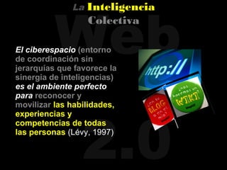 Web
              La   Inteligencia
                   Colectiva

El ciberespacio (entorno
de coordinación sin
jerarquías que favorece la
sinergia de inteligencias)
es el ambiente perfecto
para reconocer y




                 2.0
movilizar las habilidades,
experiencias y
competencias de todas
las personas (Lévy, 1997)
 