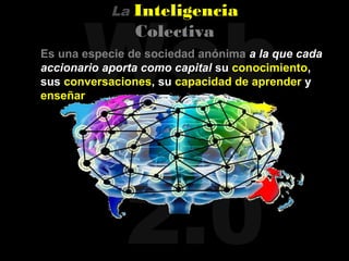 Web
            La   Inteligencia
                 Colectiva
Es una especie de sociedad anónima a la que cada
accionario aporta como capital su conocimiento,
sus conversaciones, su capacidad de aprender y
enseñar




              2.0
 
