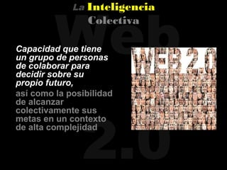 Web
             La   Inteligencia
                  Colectiva

Capacidad que tiene
un grupo de personas
de colaborar para
decidir sobre su
propio futuro,
así como la posibilidad
de alcanzar




               2.0
colectivamente sus
metas en un contexto
de alta complejidad
 