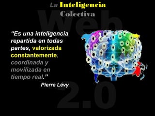 Web
             La   Inteligencia
                  Colectiva

“Es una inteligencia
repartida en todas
partes, valorizada
constantemente,
coordinada y
movilizada en




               2.0
tiempo real.”
          Pierre Lévy
 