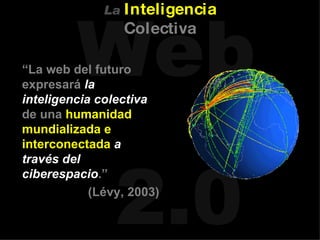 “ La web del futuro expresará  la inteligencia colectiva  de una  humanidad mundializada e interconectada   a través del ciberespacio .”   (Lévy, 2003) La   Inteligencia   Colectiva 