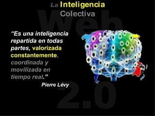 “ Es una inteligencia repartida en todas partes,  valorizada constantemente ,   coordinada y movilizada en tiempo real .” Pierre Lévy La   Inteligencia   Colectiva 