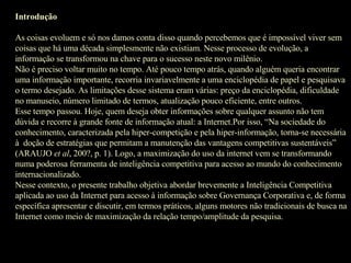 Introdução As coisas evoluem e só nos damos conta disso quando percebemos que é impossível viver sem coisas que há uma década simplesmente não existiam. Nesse processo de evolução, a  informação se transformou na chave para o sucesso neste novo milênio. Não é preciso voltar muito no tempo. Até pouco tempo atrás, quando alguém queria encontrar uma informação importante, recorria invariavelmente a uma enciclopédia de papel e pesquisava o termo desejado. As limitações desse sistema eram várias: preço da enciclopédia, dificuldade no manuseio, número limitado de termos, atualização pouco eficiente, entre outros. Esse tempo passou. Hoje, quem deseja obter informações sobre qualquer assunto não tem dúvida e recorre à grande fonte de informação atual: a Internet.Por isso, “Na sociedade do conhecimento, caracterizada pela hiper-competição e pela hiper-informação, torna-se necessária à  doção de estratégias que permitam a manutenção das vantagens competitivas sustentáveis” (ARAUJO  et al , 200?, p. 1). Logo, a maximização do uso da internet vem se transformando numa poderosa ferramenta de inteligência competitiva para acesso ao mundo do conhecimento internacionalizado. Nesse contexto, o presente trabalho objetiva abordar brevemente a Inteligência Competitiva aplicada ao uso da Internet para acesso à informação sobre Governança Corporativa e, de forma específica apresentar e discutir, em termos práticos, alguns motores não tradicionais de busca na Internet como meio de maximização da relação tempo/amplitude da pesquisa. 