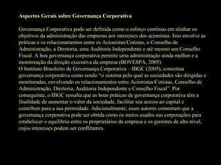 Aspectos Gerais sobre Governança Corporativa Governança Corporativa pode ser definida como o esforço contínuo em alinhar os objetivos da administração das empresas aos interesses dos acionistas. Isso envolve as práticas e os relacionamentos entre os Acionistas/Cotistas, o Conselho de Administração, a Diretoria, uma Auditoria Independente e até mesmo um Conselho Fiscal. A boa governança corporativa permite uma administração ainda melhor e a monitoração da direção executiva da empresa (BOVESPA, 2005). O Instituto Brasileiro de Governança Corporativa – IBGC (2005), conceitua governança corporativa como sendo “o sistema pelo qual as sociedades são dirigidas e monitoradas, envolvendo os relacionamentos entre Acionistas/Cotistas, Conselho de Administração, Diretoria, Auditoria Independente e Conselho Fiscal”. Por conseguinte, o IBGC ressalta que as boas práticas de governança corporativa têm a finalidade de aumentar o valor da sociedade, facilitar seu acesso ao capital e contribuir para a sua perenidade. Adicionalmente, esses autores comentam que a governança corporativa pode ser obtida como os meios usados nas corporações para estabelecer o equilíbrio entre os proprietários da empresa e os gerentes de alto nível, cujos interesses podem ser conflitantes.   