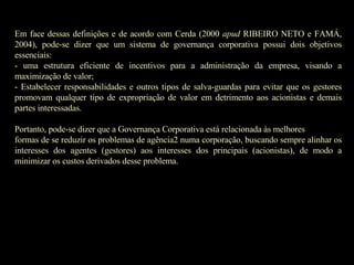 Em face dessas definições e de acordo com Cerda (2000  apud  RIBEIRO NETO e FAMÁ, 2004), pode-se dizer que um sistema de governança corporativa possui dois objetivos essenciais: - uma estrutura eficiente de incentivos para a administração da empresa, visando a maximização de valor; - Estabelecer responsabilidades e outros tipos de salva-guardas para evitar que os gestores promovam qualquer tipo de expropriação de valor em detrimento aos acionistas e demais partes interessadas.   Portanto, pode-se dizer que a Governança Corporativa está relacionada às melhores formas de se reduzir os problemas de agência2 numa corporação, buscando sempre alinhar os interesses dos agentes (gestores) aos interesses dos principais (acionistas), de modo a minimizar os custos derivados desse problema.   