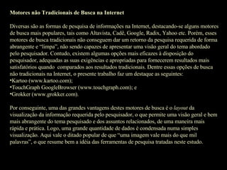 Motores não Tradicionais de Busca na Internet Diversas são as formas de pesquisa de informações na Internet, destacando-se alguns motores de busca mais populares, tais como Altavista, Cadê, Google, Radix, Yahoo etc. Porém, esses motores de busca tradicionais não conseguem dar um retorno da pesquisa requerida de forma abrangente e “limpa”, não sendo capazes de apresentar uma visão geral do tema abordado pelo pesquisador. Contudo, existem algumas opções mais eficazes à disposição do pesquisador, adequadas as suas exigências e apropriadas para fornecerem resultados mais satisfatórios quando  comparados aos resultados tradicionais. Dentre essas opções de busca não tradicionais na Internet, o presente trabalho faz um destaque as seguintes: Kartoo (www.kartoo.com); TouchGraph GoogleBrowser (www.touchgraph.com); e Grokker (www.grokker.com).   Por conseguinte, uma das grandes vantagens destes motores de busca é o  layout  da visualização da informação requerida pelo pesquisador, o que permite uma visão geral e bem mais abrangente do tema pesquisado e dos assuntos relacionados, de uma maneira mais rápida e prática. Logo, uma grande quantidade de dados é condensada numa simples visualização. Aqui vale o ditado popular de que “uma imagem vale mais do que mil palavras”, o que resume bem a idéia das ferramentas de pesquisa tratadas neste estudo. 