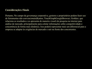 Considerações Finais   Portanto, No campo da governança corporativa, gestores e proprietários podem fazer uso de ferramentas não convencionais(Kartoo, TouchGraphGoogleBrowser, Grokker, que relaciona os resultados e os apresenta de maneira visual) de pesquisa na internet para análise de mercado, principalmente para coletar informações sobre competitividade e concorrência de forma mais dinâmica. Isso poderá representar mais um diferencial para a empresa se adaptar às exigências de mercado e sair na frente dos concorrentes.   