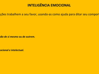 INTELIGÊNCIA EMOCIONAL É o uso inteligente das emoções. Ou seja, fazer com que as emoções trabalhem a seu favor, usando-as como ajuda para ditar seu comportamento e seu raciocínio de maneira a aperfeiçoar seus resultados. A inteligência emocional provém de quatro componentes: Capacidade de perceber, avaliar e expressar corretamente uma emoção. Capacidade de gerar sentimentos quando eles puderem facilitar sua compreensão de si mesmo ou de outrem. Capacidade de compreender as emoções e o conhecimento derivado delas. Capacidade de controlar as próprias emoções para promover o crescimento emocional e intelectual. 