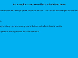 Para ampliar a autoconsciência o indivíduo deve: - examinar como faz suas avaliações:  avaliações são diferentes de impressões, interpretações, apreciações e expectativas que se tem de si próprio e de outras pessoas. Elas são influenciadas pelos vários fatores que configuram a personalidade  (valores familiares, experiências anteriores, talentos inatos, princípios religiosos) - Atentar para os sentidos:   visão, audição, olfato, paladar e tato. Contato com os sentimentos:  sentimentos são reações emocionais espontâneas às suas interpretações e expectativas. Identificar as intenções:  referem-se aos desejos imediatos – o que gostaria de fazer hoje, ou numa situação – e os desejos a longo prazo – o que gostaria de fazer até o final do ano, na vida. Ter atenção nos atos:  andar devagar ou depressa,  ir a reunião, sentar na cadeira.  Os atos podem ser visto por outras pessoas e interpretados de várias maneiras. 