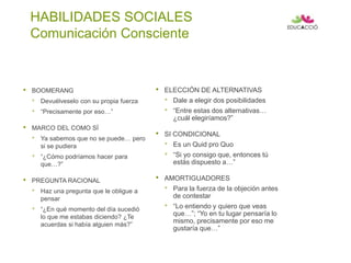 HABILIDADES SOCIALES
Comunicación Consciente
• BOOMERANG
• Devuélveselo con su propia fuerza
• “Precisamente por eso…”
• MARCO DEL COMO SÍ
• Ya sabemos que no se puede… pero
si se pudiera
• “¿Cómo podríamos hacer para
que…?”
• PREGUNTA RACIONAL
• Haz una pregunta que le obligue a
pensar
• “¿En qué momento del día sucedió
lo que me estabas diciendo? ¿Te
acuerdas si había alguien más?”
• ELECCIÓN DE ALTERNATIVAS
• Dale a elegir dos posibilidades
• “Entre estas dos alternativas…
¿cuál elegiríamos?”
• SI CONDICIONAL
• Es un Quid pro Quo
• “Si yo consigo que, entonces tú
estás dispuesto a…”
• AMORTIGUADORES
• Para la fuerza de la objeción antes
de contestar
• “Lo entiendo y quiero que veas
que…”; “Yo en tu lugar pensaría lo
mismo, precisamente por eso me
gustaría que…”
 